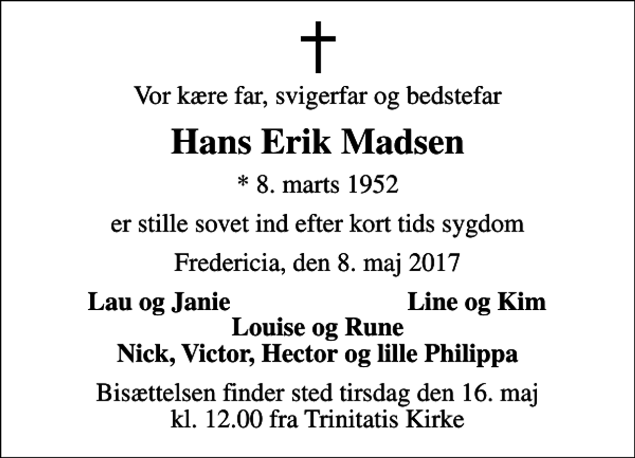 <p>Vor kære far, svigerfar og bedstefar<br />Hans Erik Madsen<br />* 8. marts 1952<br />er stille sovet ind efter kort tids sygdom<br />Fredericia, den 8. maj 2017<br />Lau og Janie<br />Line og Kim<br />Bisættelsen finder sted tirsdag den 16. maj kl. 12.00 fra Trinitatis Kirke</p>