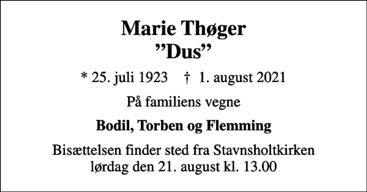 <p>Marie Thøger Dus<br />* 25. juli 1923 ✝ 1. august 2021<br />På familiens vegne<br />Bodil, Torben og Flemming<br />Bisættelsen finder sted fra Stavnsholtkirken lørdag den 21. august kl. 13.00</p>