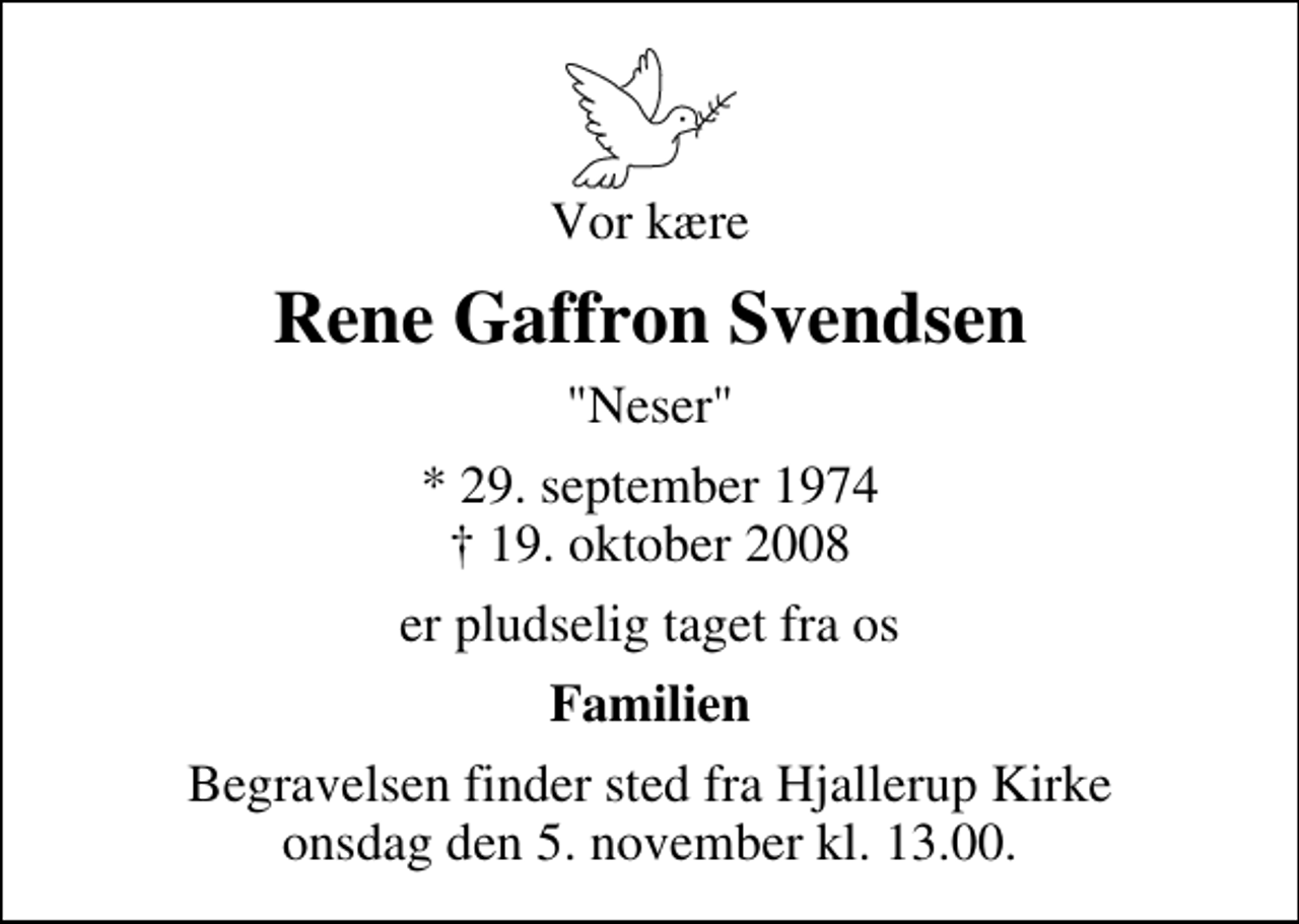 <p>Vor kære<br />Rene Gaffron Svendsen<br />"Neser"<br />* 29. september 1974<br />✝ 19. oktober 2008<br />er pludselig taget fra os<br />Familien<br />Begravelsen finder sted fra Hjallerup Kirke onsdag den 5. november kl. 13.00</p>