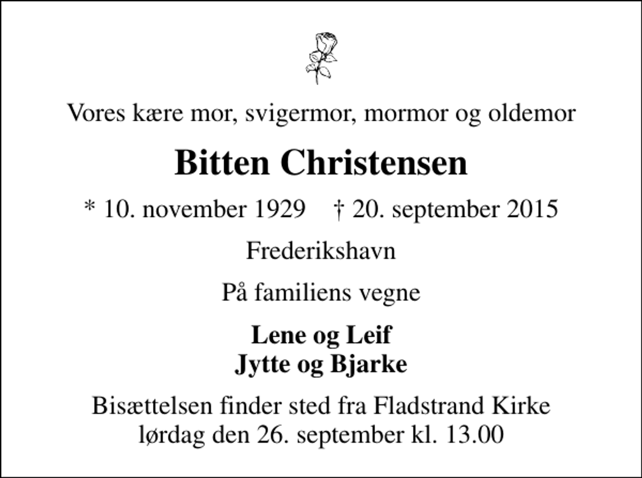 <p>Vores kære mor, svigermor, mormor og oldemor<br />Bitten Christensen<br />* 10. november 1929 ✝ 20. september 2015<br />Frederikshavn<br />På familiens vegne<br />Lene og Leif Jytte og Bjarke<br />Bisættelsen finder sted fra Fladstrand Kirke lørdag den 26. september kl. 13.00</p>