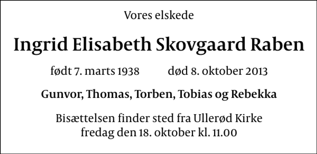 <p>Vores elskede<br />Ingrid Elisabeth Skovgaard Raben<br />født 7. marts 1938 død 8. oktober 2013<br />Gunvor, Thomas, Torben, Tobias og Rebekka<br />Bisættelsen finder sted fra Ullerød Kirke fredag den 18. oktober kl. 11.00</p>