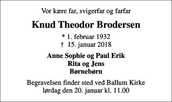 <p>Vor kære far, svigerfar og farfar<br />Knud Theodor Brodersen<br />* 1. februar 1932<br />✝ 15. januar 2018<br />Anne Sophie og Paul Erik Rita og Jens Børnebørn<br />Begravelsen finder sted ved Ballum Kirke lørdag den 20. januar kl. 11.00</p>