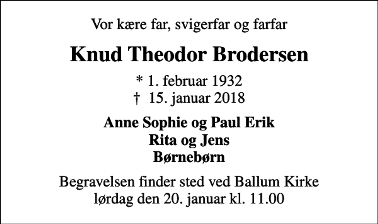 <p>Vor kære far, svigerfar og farfar<br />Knud Theodor Brodersen<br />* 1. februar 1932<br />✝ 15. januar 2018<br />Anne Sophie og Paul Erik Rita og Jens Børnebørn<br />Begravelsen finder sted ved Ballum Kirke lørdag den 20. januar kl. 11.00</p>