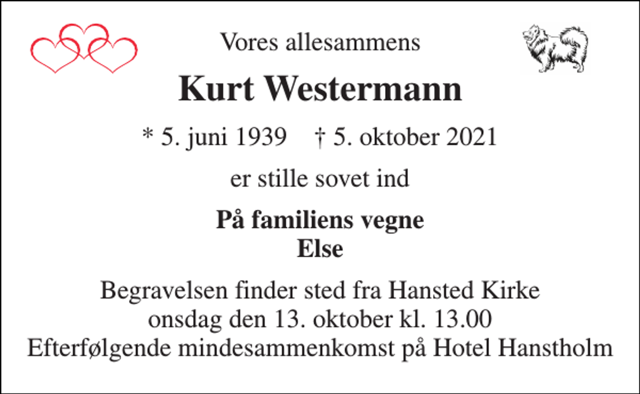 <p>Vores allesammens<br />Kurt Westermann<br />*​ 5. juni 1939​ †​ 5. oktober 2021<br />er stille sovet ind<br />På familiens vegne Else<br />Begravelsen​ finder sted fra Hansted Kirke​ onsdag den 13. oktober​ kl. 13.00 Efterfølgende mindesammenkomst på Hotel Hanstholm</p>