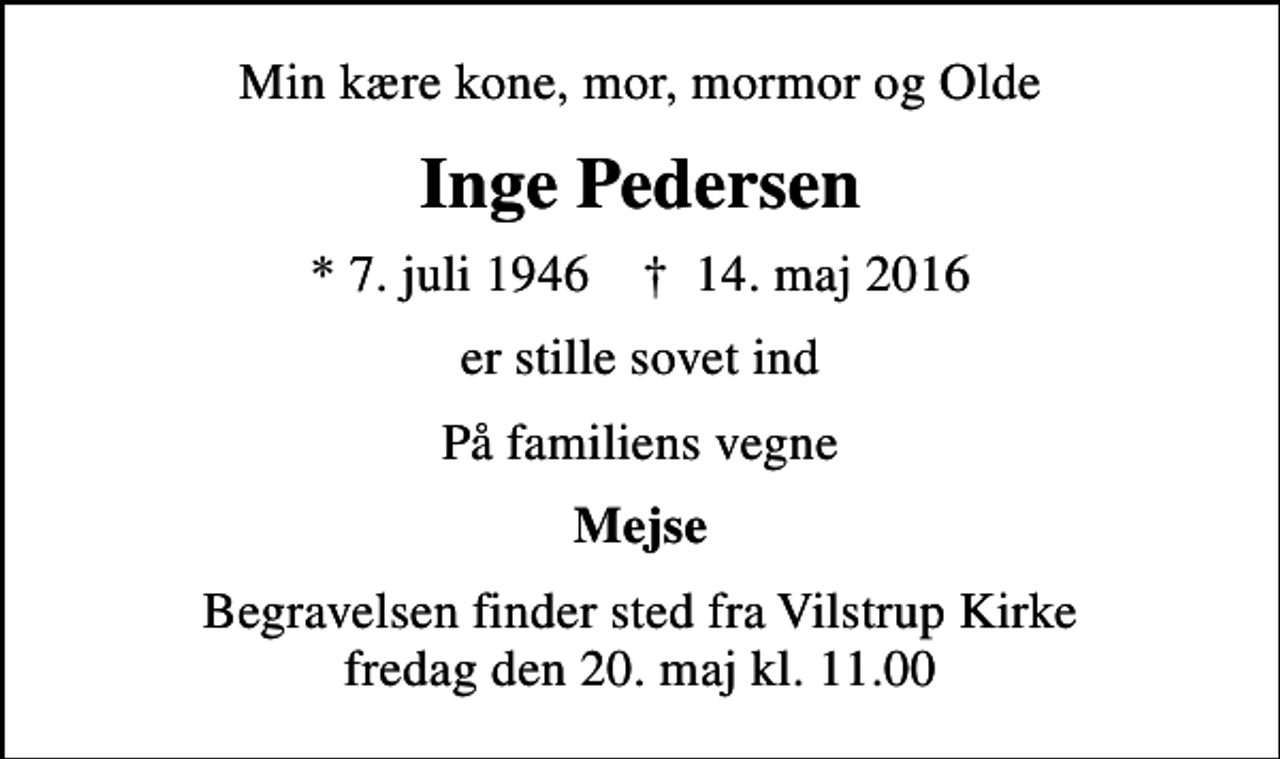 <p>Min kære kone, mor, mormor og Olde<br />Inge Pedersen<br />* 7. juli 1946 ✝ 14. maj 2016<br />er stille sovet ind<br />På familiens vegne<br />Mejse<br />Begravelsen finder sted fra Vilstrup Kirke fredag den 20. maj kl. 11.00</p>