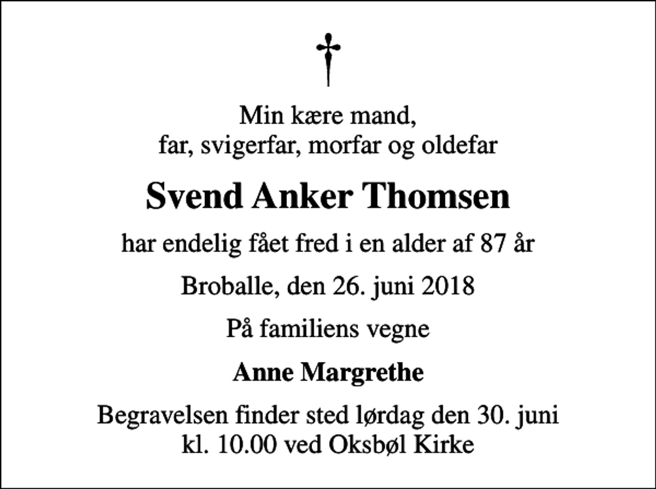 <p>Min kære mand, far, svigerfar, morfar og oldefar<br />Svend Anker Thomsen<br />har endelig fået fred i en alder af 87 år<br />Broballe, den 26. juni 2018<br />På familiens vegne<br />Anne Margrethe<br />Begravelsen finder sted lørdag den 30. juni kl. 10.00 ved Oksbøl Kirke</p>