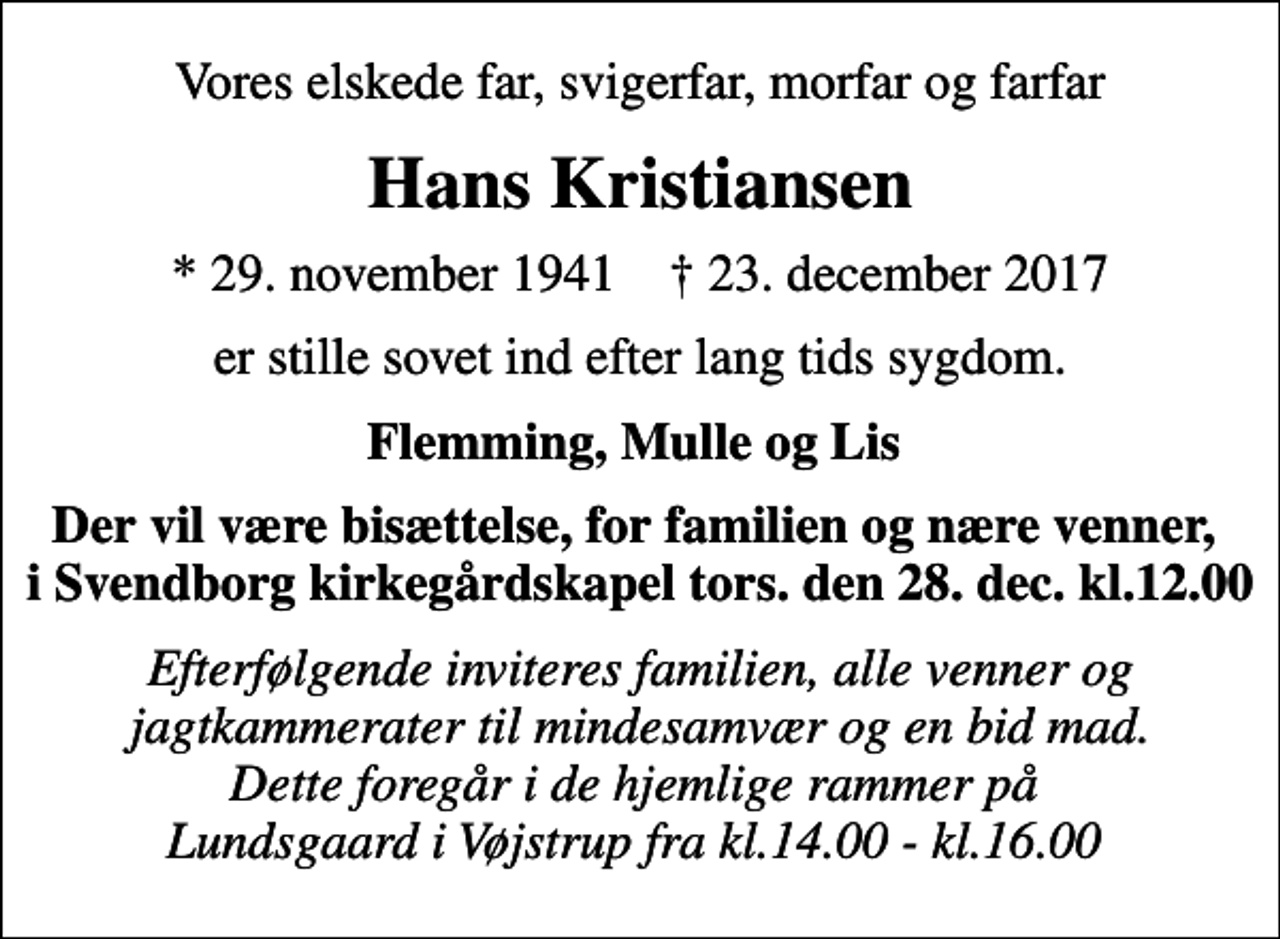 <p>Vores elskede far, svigerfar, morfar og farfar<br />Hans Kristiansen<br />* 29. november 1941 ✝ 23. december 2017<br />er stille sovet ind efter lang tids sygdom.<br />Flemming, Mulle og Lis<br />Der vil være bisættelse, for familien og nære venner, i Svendborg kirkegårdskapel tors. den 28. dec. kl.12.00<br />Efterfølgende inviteres familien, alle venner og jagtkammerater til mindesamvær og en bid mad. Dette foregår i de hjemlige rammer på Lundsgaard i Vøjstrup fra kl.14.00 - kl.16.00</p>