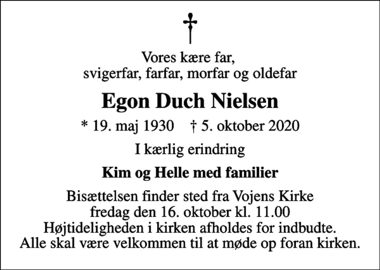 <p>Vores kære far, svigerfar, farfar, morfar og oldefar<br />Egon Duch Nielsen<br />* 19. maj 1930 ✝ 5. oktober 2020<br />I kærlig erindring<br />Kim og Helle med familier<br />Bisættelsen finder sted fra Vojens Kirke fredag den 16. oktober kl. 11.00 Højtideligheden i kirken afholdes for indbudte. Alle skal være velkommen til at møde op foran kirken.</p>
