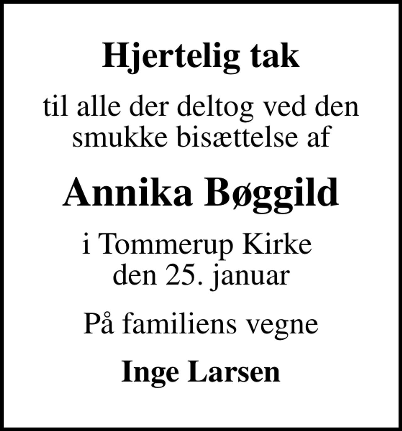 <p>Hjertelig tak<br />til alle der deltog ved den smukke bisættelse af<br />Annika Bøggild<br />i Tommerup Kirke den 25. januar<br />På familiens vegne<br />Inge Larsen</p>