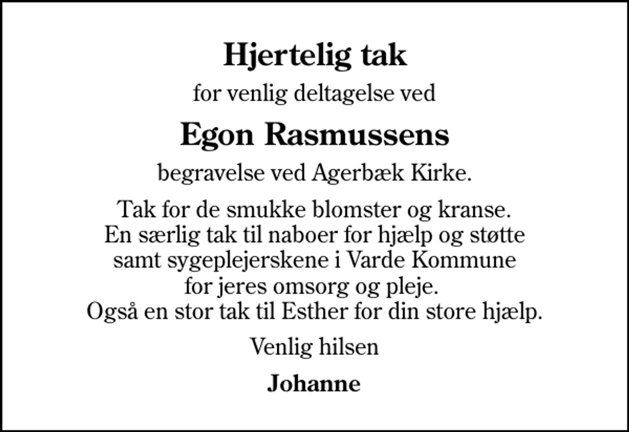 <p>Hjertelig tak<br />for venlig deltagelse ved<br />Egon Rasmussens<br />begravelse ved Agerbæk Kirke.<br />Tak for de smukke blomster og kranse. En særlig tak til naboer for hjælp og støtte samt sygeplejerskene i Varde Kommune for jeres omsorg og pleje. Også en stor tak til Esther for din store hjælp.<br />Venlig hilsen<br />Johanne</p>