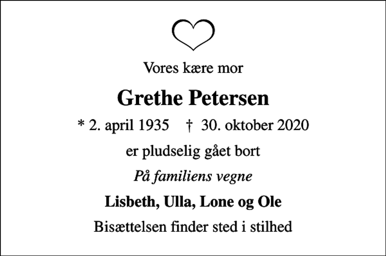 <p>Vores kære mor<br />Grethe Petersen<br />* 2. april 1935 ✝ 30. oktober 2020<br />er pludselig gået bort<br />På familiens vegne<br />Lisbeth, Ulla, Lone og Ole<br />Bisættelsen finder sted i stilhed</p>