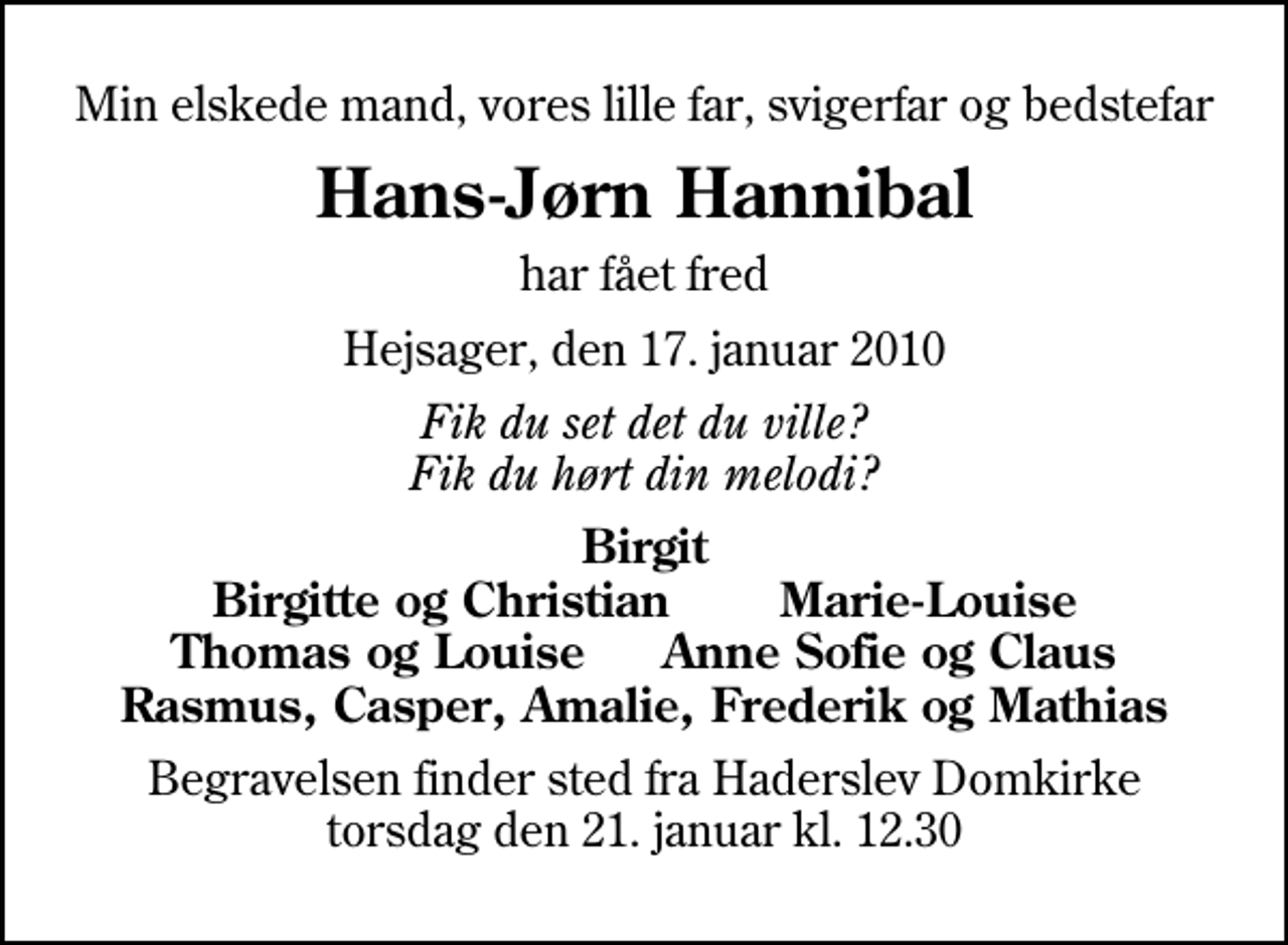 <p>Min elskede mand, vores lille far, svigerfar og bedstefar<br />Hans-Jørn Hannibal<br />har fået fred<br />Hejsager, den 17. januar 2010<br />Fik du set det du ville? Fik du hørt din melodi?<br />Birgit Birgitte og Christian Marie-Louise Thomas og Louise Anne Sofie og Claus Rasmus, Casper, Amalie, Frederik og Mathias<br />Begravelsen finder sted fra Haderslev Domkirke torsdag den 21. januar kl. 12.30</p>