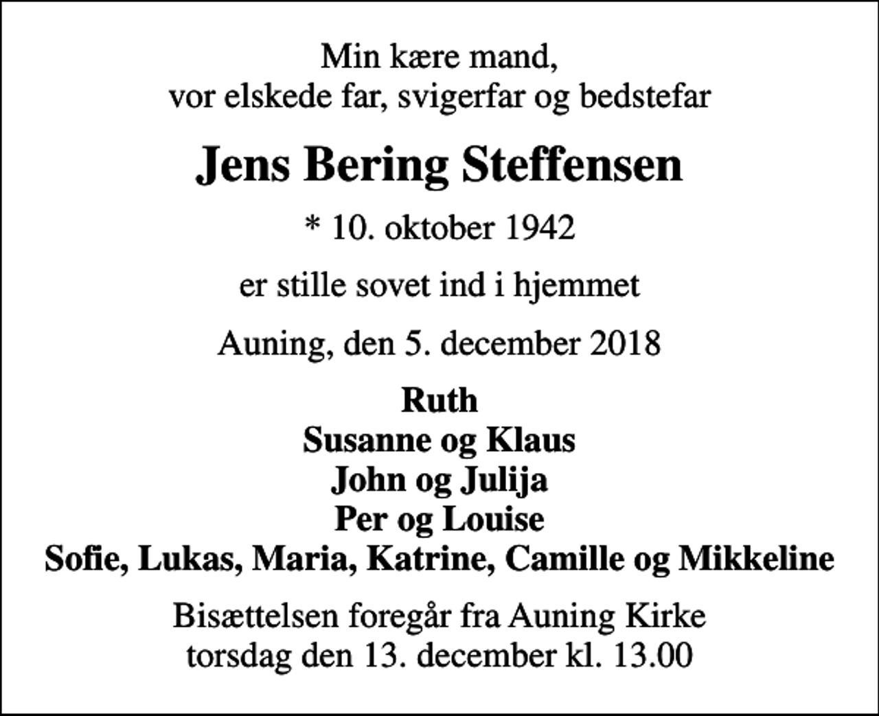 <p>Min kære mand, vor elskede far, svigerfar og bedstefar<br />Jens Bering Steffensen<br />* 10. oktober 1942<br />er stille sovet ind i hjemmet<br />Auning, den 5. december 2018<br />Ruth Susanne og Klaus John og Julija Per og Louise Sofie, Lukas, Maria, Katrine, Camille og Mikkeline<br />Bisættelsen foregår fra Auning Kirke torsdag den 13. december kl. 13.00</p>