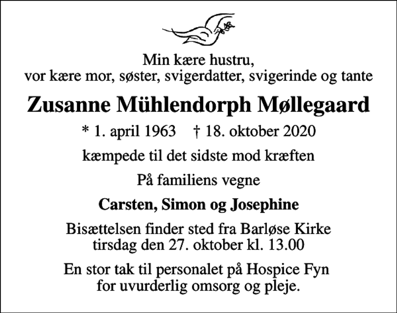 <p>Min kære hustru, vor kære mor, søster, svigerdatter, svigerinde og tante<br />Zusanne Mühlendorph Møllegaard<br />* 1. april 1963 ✝ 18. oktober 2020<br />kæmpede til det sidste mod kræften<br />På familiens vegne<br />Carsten, Simon og Josephine<br />Bisættelsen finder sted fra Barløse Kirke tirsdag den 27. oktober kl. 13.00<br />En stor tak til personalet på Hospice Fyn for uvurderlig omsorg og pleje.</p>
