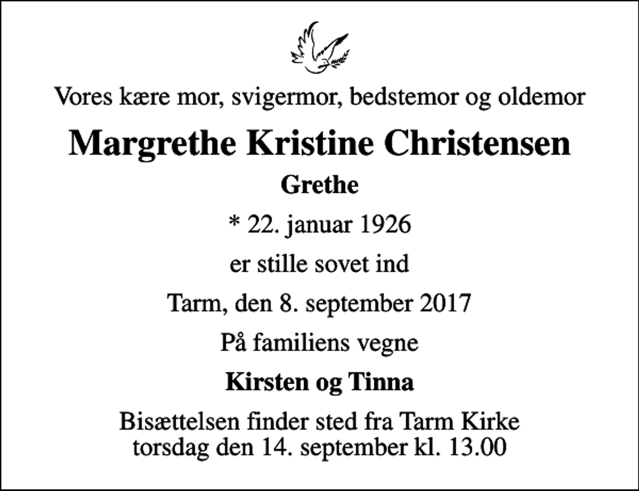 <p>Vores kære mor, svigermor, bedstemor og oldemor<br />Margrethe Kristine Christensen<br />Grethe<br />* 22. januar 1926<br />er stille sovet ind<br />Tarm, den 8. september 2017<br />På familiens vegne<br />Kirsten og Tinna<br />Bisættelsen finder sted fra Tarm Kirke torsdag den 14. september kl. 13.00</p>