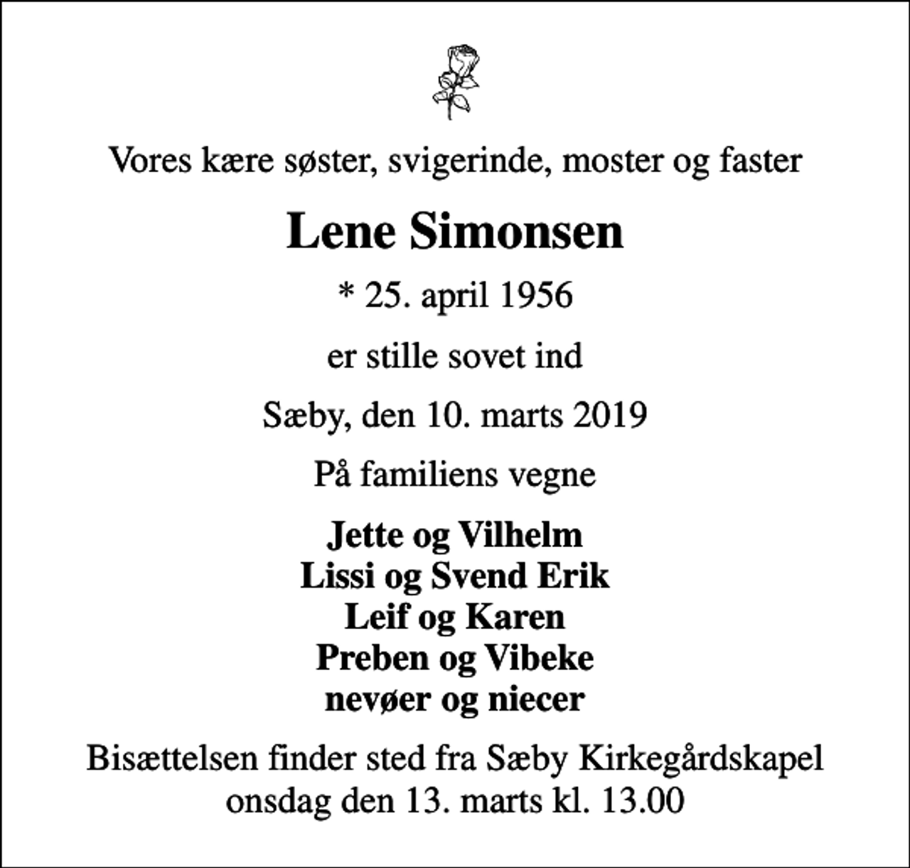 <p>Vores kære søster, svigerinde, moster og faster<br />Lene Simonsen<br />* 25. april 1956<br />er stille sovet ind<br />Sæby, den 10. marts 2019<br />På familiens vegne<br />Jette og Vilhelm Lissi og Svend Erik Leif og Karen Preben og Vibeke nevøer og niecer<br />Bisættelsen finder sted fra Sæby Kirkegårdskapel onsdag den 13. marts kl. 13.00</p>