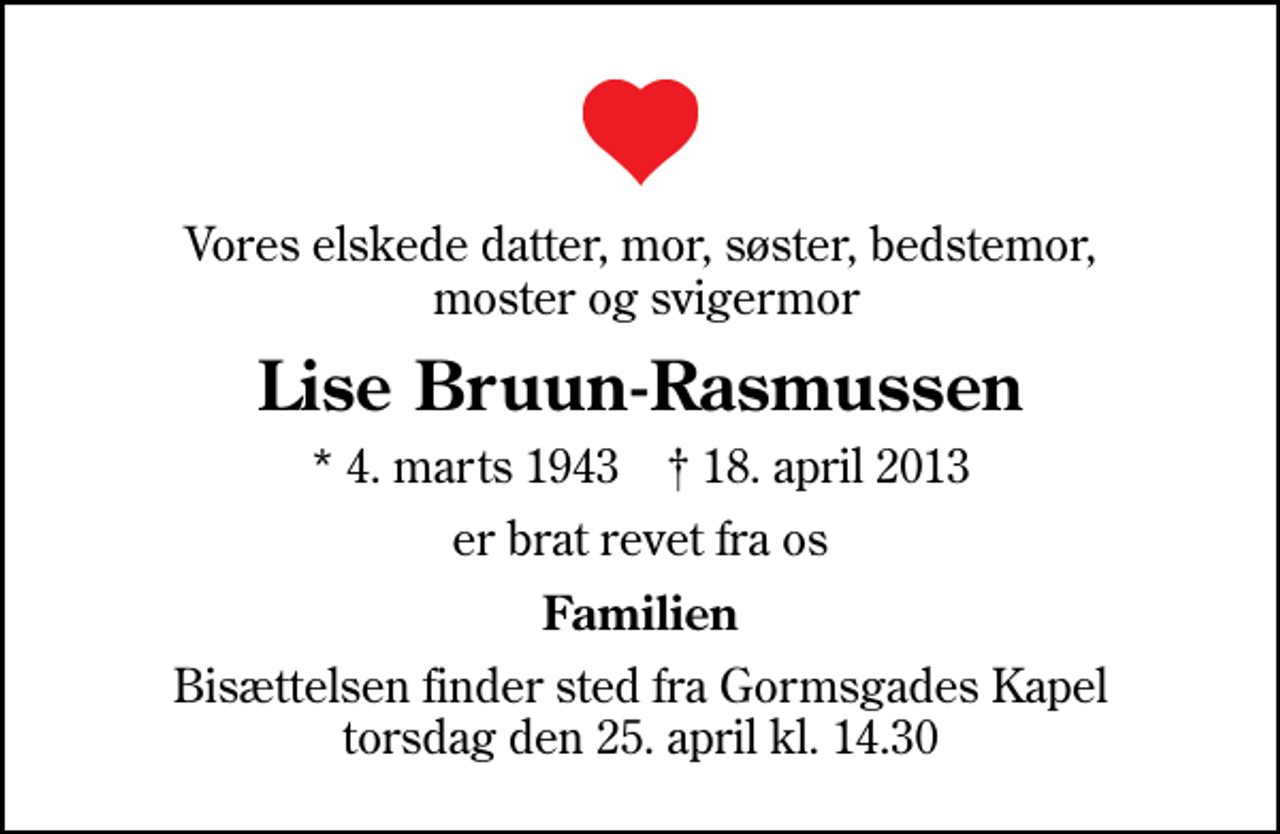 <p>Vores elskede datter, mor, søster, bedstemor, moster og svigermor<br />Lise Bruun-Rasmussen<br />* 4. marts 1943 ✝ 18. april 2013<br />er brat revet fra os<br />Familien<br />Bisættelsen finder sted fra Gormsgades Kapel torsdag den 25. april kl. 14.30</p>