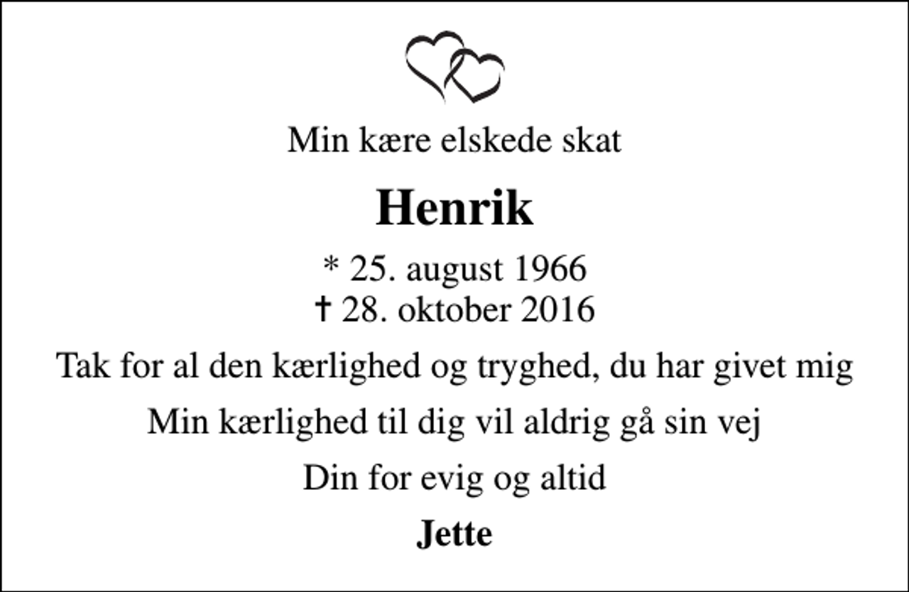<p>Min kære elskede skat<br />Henrik<br />* 25. august 1966<br />✝ 28. oktober 2016<br />Tak for al den kærlighed og tryghed, du har givet mig<br />Min kærlighed til dig vil aldrig gå sin vej<br />Din for evig og altid<br />Jette</p>