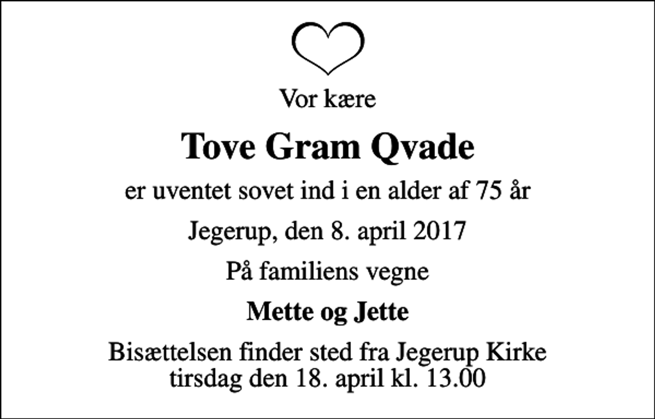 <p>Vor kære<br />Tove Gram Qvade<br />er uventet sovet ind i en alder af 75 år<br />Jegerup, den 8. april 2017<br />På familiens vegne<br />Mette og Jette<br />Bisættelsen finder sted fra Jegerup Kirke tirsdag den 18. april kl. 13.00</p>