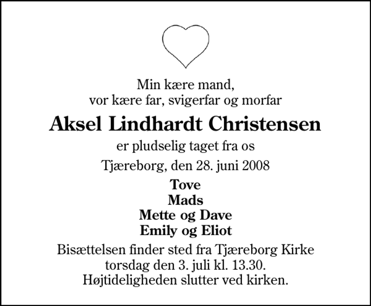 <p>Min kære mand, vor kære far, svigerfar og morfar<br />Aksel Lindhardt Christensen<br />er pludselig taget fra os<br />Tjæreborg, den 28. juni 2008<br />Tove Mads Mette og Dave Emily og Eliot<br />Bisættelsen finder sted fra Tjæreborg Kirke torsdag den 3. juli kl. 13.30 Højtideligheden slutter ved kirken.</p>