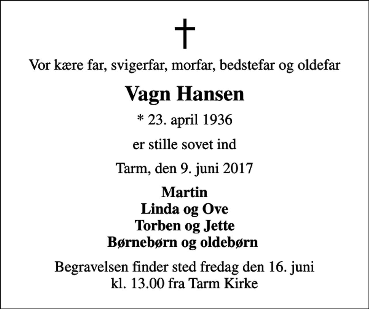 <p>Vor kære far, svigerfar, morfar, bedstefar og oldefar<br />Vagn Hansen<br />* 23. april 1936<br />er stille sovet ind<br />Tarm, den 9. juni 2017<br />Martin Linda og Ove Torben og Jette Børnebørn og oldebørn<br />Begravelsen finder sted fredag den 16. juni kl. 13.00 fra Tarm Kirke</p>