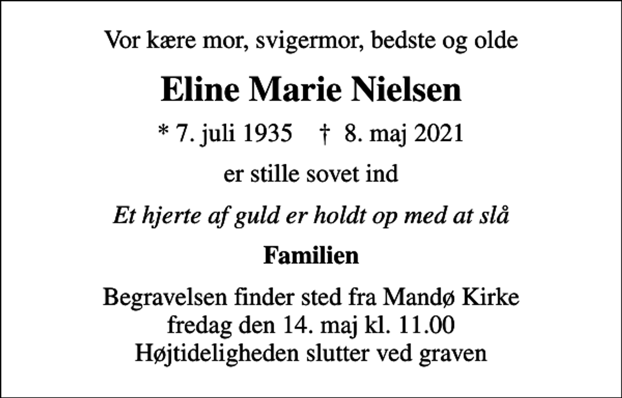 <p>Vor kære mor, svigermor, bedste og olde<br />Eline Marie Nielsen<br />* 7. juli 1935 ✝ 8. maj 2021<br />er stille sovet ind<br />Et hjerte af guld er holdt op med at slå<br />Familien<br />Begravelsen finder sted fra Mandø Kirke fredag den 14. maj kl. 11.00 Højtideligheden slutter ved graven</p>