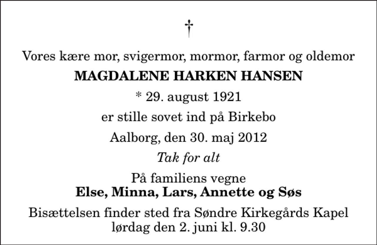 <p>Vores kære mor, svigermor, mormor, farmor og oldemor<br />Magdalene Harken Hansen<br />* 29. august 1921<br />er stille sovet ind på Birkebo<br />Aalborg, den 30. maj 2012<br />Tak for alt<br />På familiens vegne<br />Else, Minna, Lars, Annette og Søs<br />Bisættelsen finder sted fra Søndre Kirkegårds Kapel lørdag den 2. juni kl. 9.30</p>