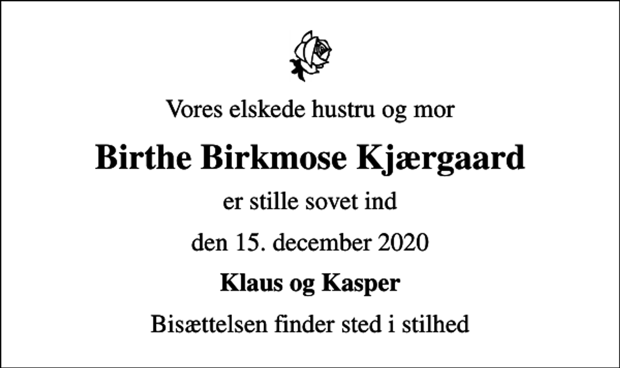 <p>Vores elskede hustru og mor<br />Birthe Birkmose Kjærgaard<br />er stille sovet ind<br />den 15. december 2020<br />Klaus og Kasper<br />Bisættelsen finder sted i stilhed</p>