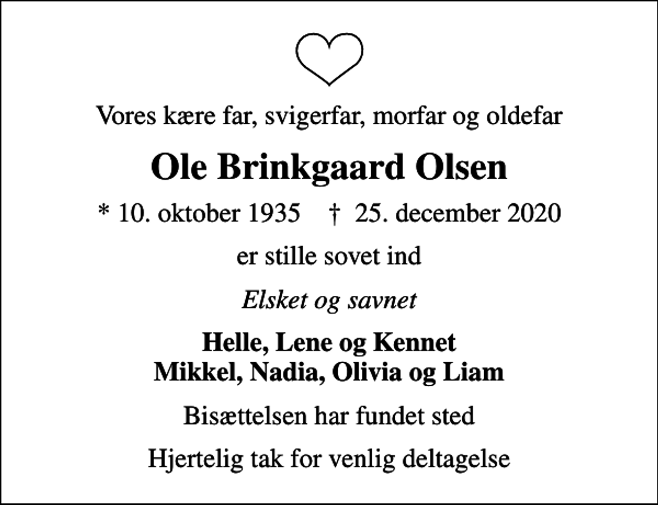 <p>Vores kære far, svigerfar, morfar og oldefar<br />Ole Brinkgaard Olsen<br />* 10. oktober 1935 ✝ 25. december 2020<br />er stille sovet ind<br />Elsket og savnet<br />Helle, Lene og Kennet Mikkel, Nadia, Olivia og Liam<br />Bisættelsen har fundet sted<br />Hjertelig tak for venlig deltagelse</p>