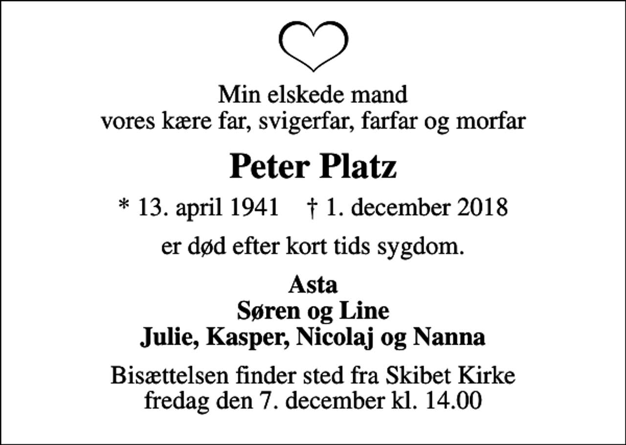 <p>Min elskede mand vores kære far, svigerfar, farfar og morfar<br />Peter Platz<br />* 13. april 1941 ✝ 1. december 2018<br />er død efter kort tids sygdom.<br />Asta Søren og Line Julie, Kasper, Nicolaj og Nanna<br />Bisættelsen finder sted fra Skibet Kirke fredag den 7. december kl. 14.00</p>