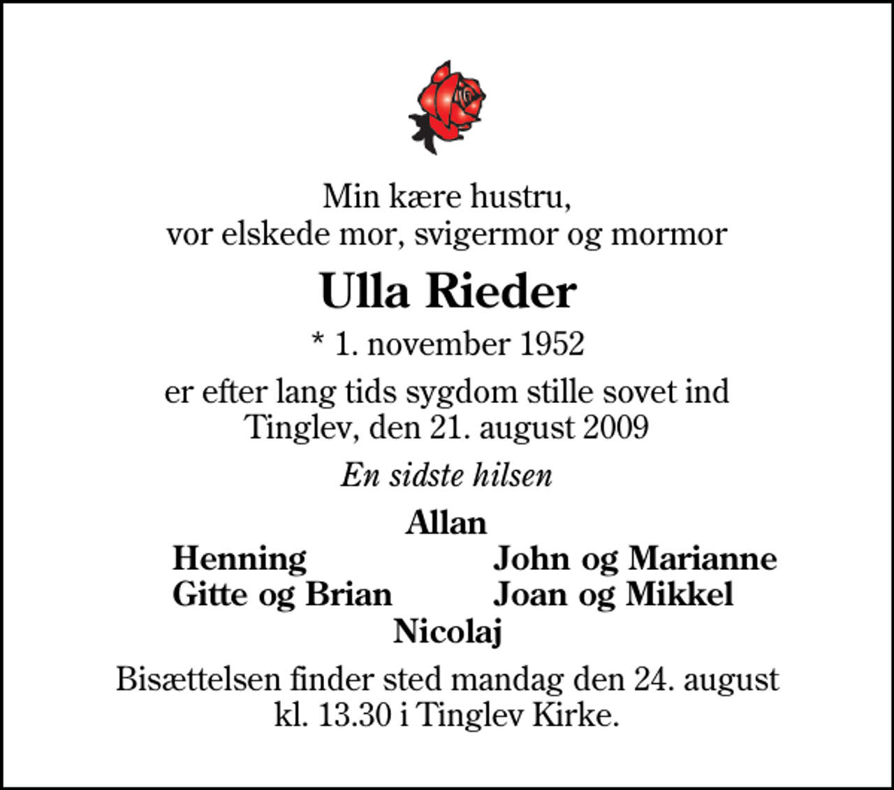 <p>Min kære hustru, vor elskede mor, svigermor og mormor<br />Ulla Rieder<br />* 1. november 1952<br />er efter lang tids sygdom stille sovet ind Tinglev, den 21. august 2009<br />En sidste hilsen<br />Allan<br />Henning<br />John og Marianne<br />Gitte og Brian<br />Joan og Mikkel<br />Bisættelsen finder sted mandag den 24. august kl. 13.30 i Tinglev Kirke</p>