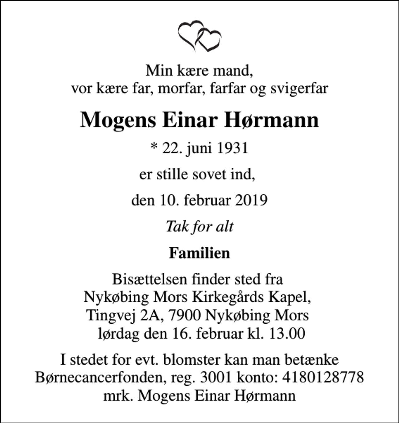<p>Min kære mand, vor kære far, morfar, farfar og svigerfar<br />Mogens Einar Hørmann<br />* 22. juni 1931<br />er stille sovet ind,<br />den 10. februar 2019<br />Tak for alt<br />Familien<br />Bisættelsen finder sted fra Nykøbing Mors Kirkegårds Kapel lørdag den 16. februar kl. 13.00<br />I stedet for evt. blomster kan man betænke<br />Børnecancerfonden reg.3001konto:4180128778mrk. Mogens Einar<br />Hørmann</p>