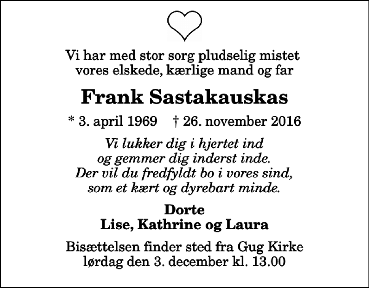 <p>Vi har med stor sorg pludselig mistet vores elskede, kærlige mand og far<br />Frank Sastakauskas<br />* 3. april 1969 ✝ 26. november 2016<br />Vi lukker dig i hjertet ind og gemmer dig inderst inde. Der vil du fredfyldt bo i vores sind, som et kært og dyrebart minde.<br />Dorte Lise, Kathrine og Laura<br />Bisættelsen finder sted fra Gug Kirke lørdag den 3. december kl. 13.00</p>