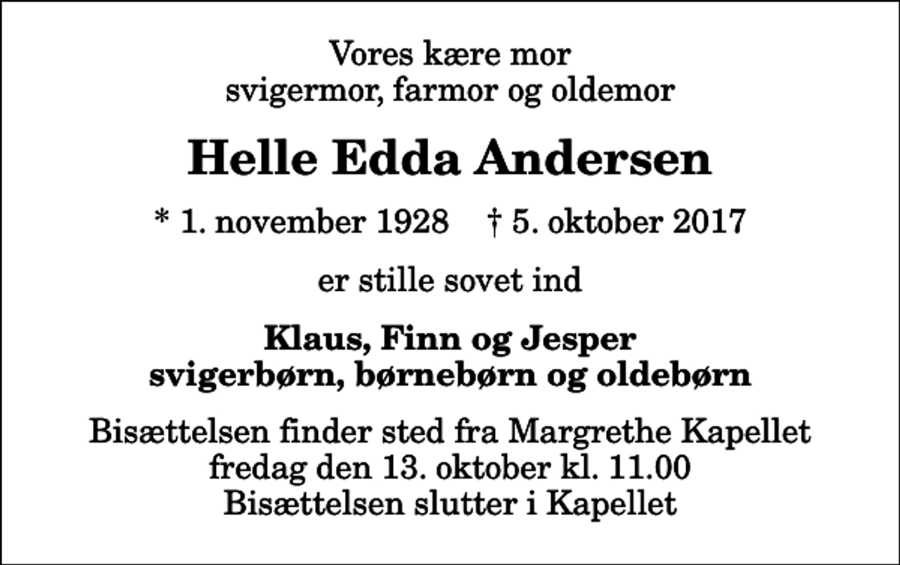 <p>Vores kære mor svigermor, farmor og oldemor<br />Helle Edda Andersen<br />* 1. november 1928 ✝ 5. oktober 2017<br />er stille sovet ind<br />Klaus, Finn og Jesper svigerbørn, børnebørn og oldebørn<br />Bisættelsen finder sted fra Margrethe Kapellet fredag den 13. oktober kl. 11.00 Bisættelsen slutter i Kapellet</p>