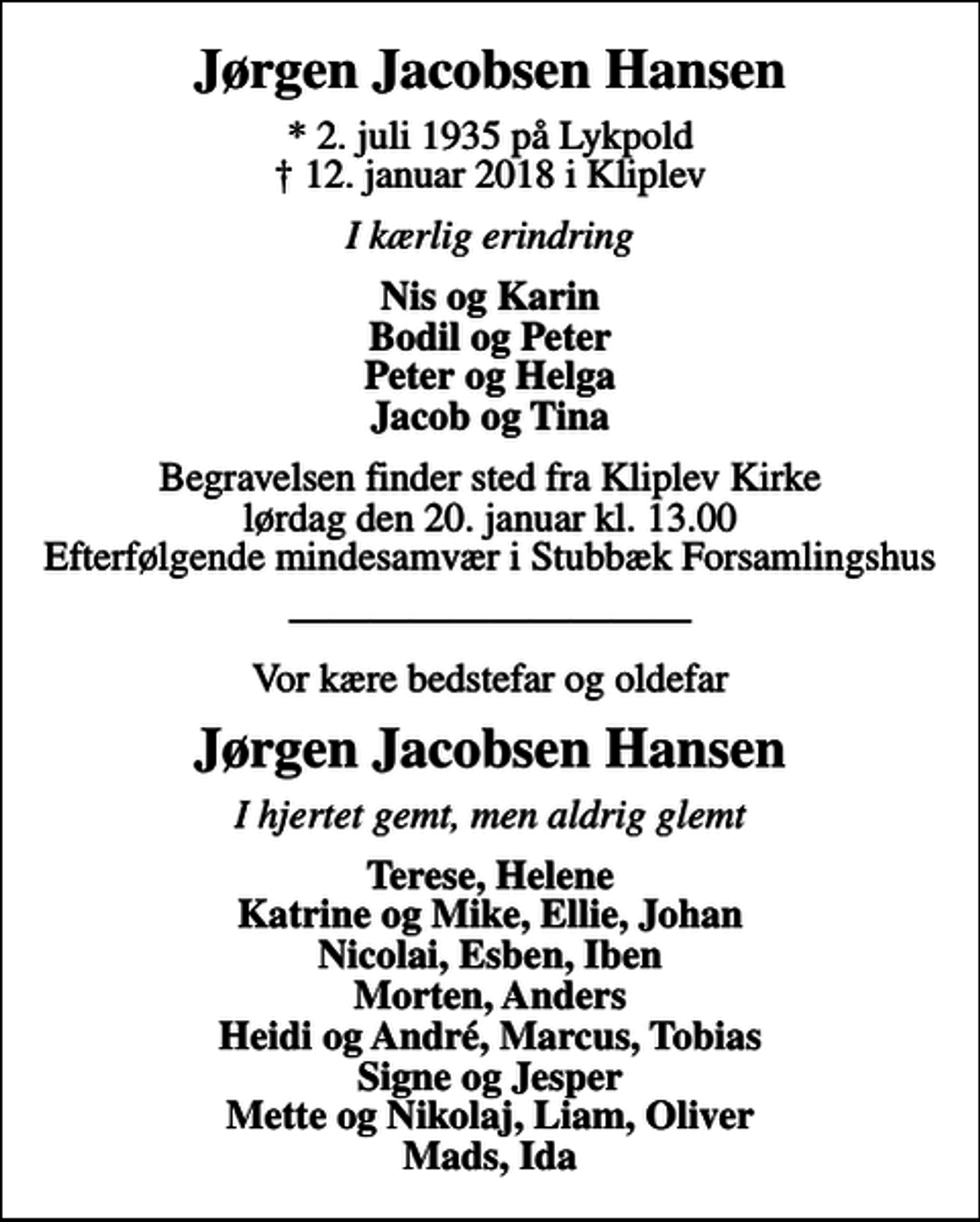 <p>Jørgen Jacobsen Hansen<br />* 2. juli 1935 på Lykpold<br />✝ 12. januar 2018 i Kliplev<br />I kærlig erindring<br />Nis og Karin Bodil og Peter Peter og Helga Jacob og Tina<br />Begravelsen finder sted fra Kliplev Kirke lørdag den 20. januar kl. 13.00 Efterfølgende mindesamvær i Stubbæk Forsamlingshus<br />Vor kære bedstefar og oldefar<br />Jørgen Jacobsen Hansen<br />I hjertet gemt, men aldrig glemt<br />Terese, Helene Katrine og Mike, Ellie, Johan Nicolai, Esben, Iben Morten, Anders Heidi og André, Marcus, Tobias Signe og Jesper Mette og Nikolaj, Liam, Oliver Mads, Ida</p>