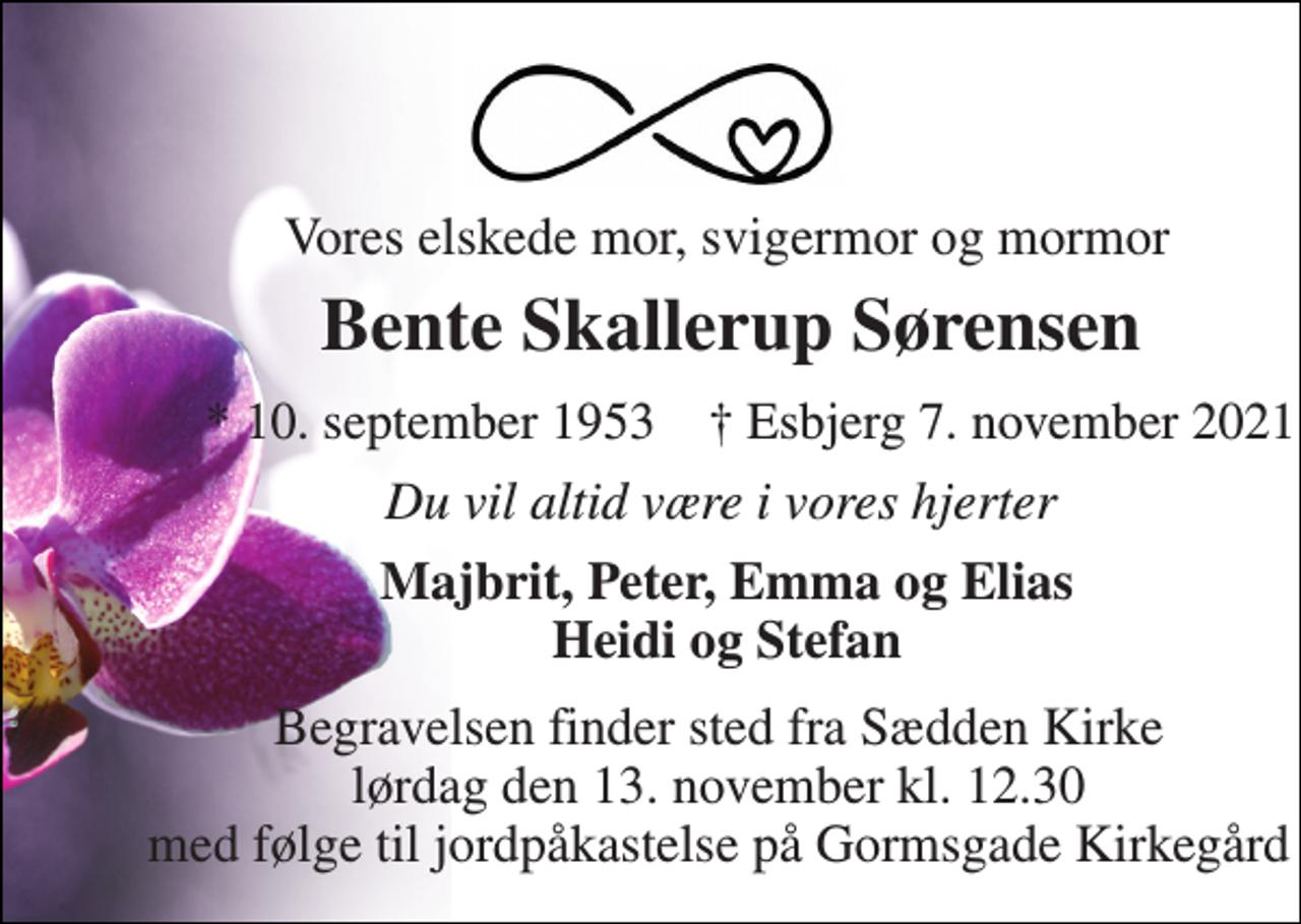 <p>Vores elskede mor, svigermor og mormor<br />Bente Skallerup Sørensen<br />*​ 10. september 1953​ †​ Esbjerg 7. november 2021<br />Du vil altid være i vores hjerter<br />Majbrit, Peter, Emma og Elias Heidi og Stefan<br />Begravelsen​ finder sted fra Sædden Kirke​ lørdag den 13. november​ kl. 12.30 med følge til jordpåkastelse på Gormsgade Kirkegård</p>