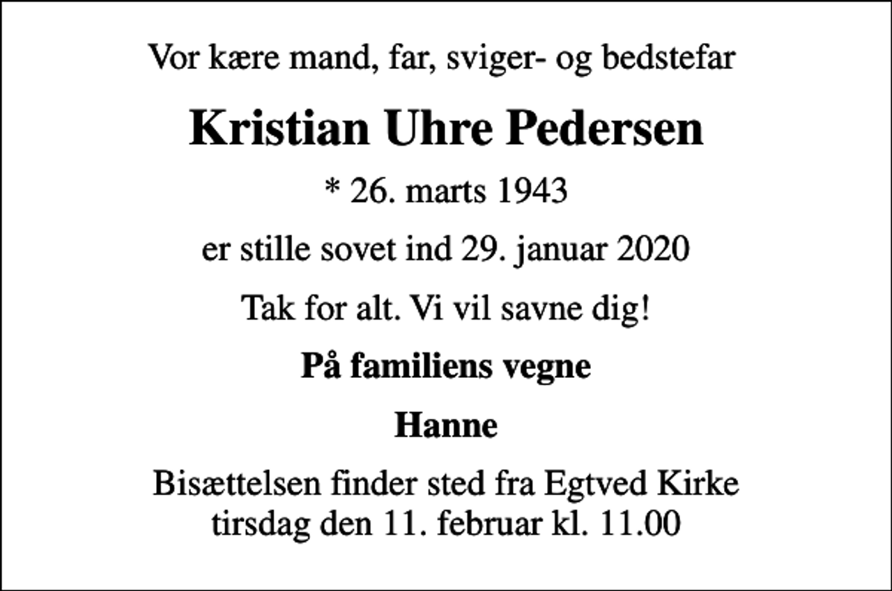 <p>Vor kære mand, far, sviger- og bedstefar<br />Kristian Uhre Pedersen<br />* 26. marts 1943<br />er stille sovet ind 29. januar 2020<br />Tak for alt. Vi vil savne dig!<br />På familiens vegne<br />Hanne<br />Bisættelsen finder sted fra Egtved Kirke tirsdag den 11. februar kl. 11.00</p>