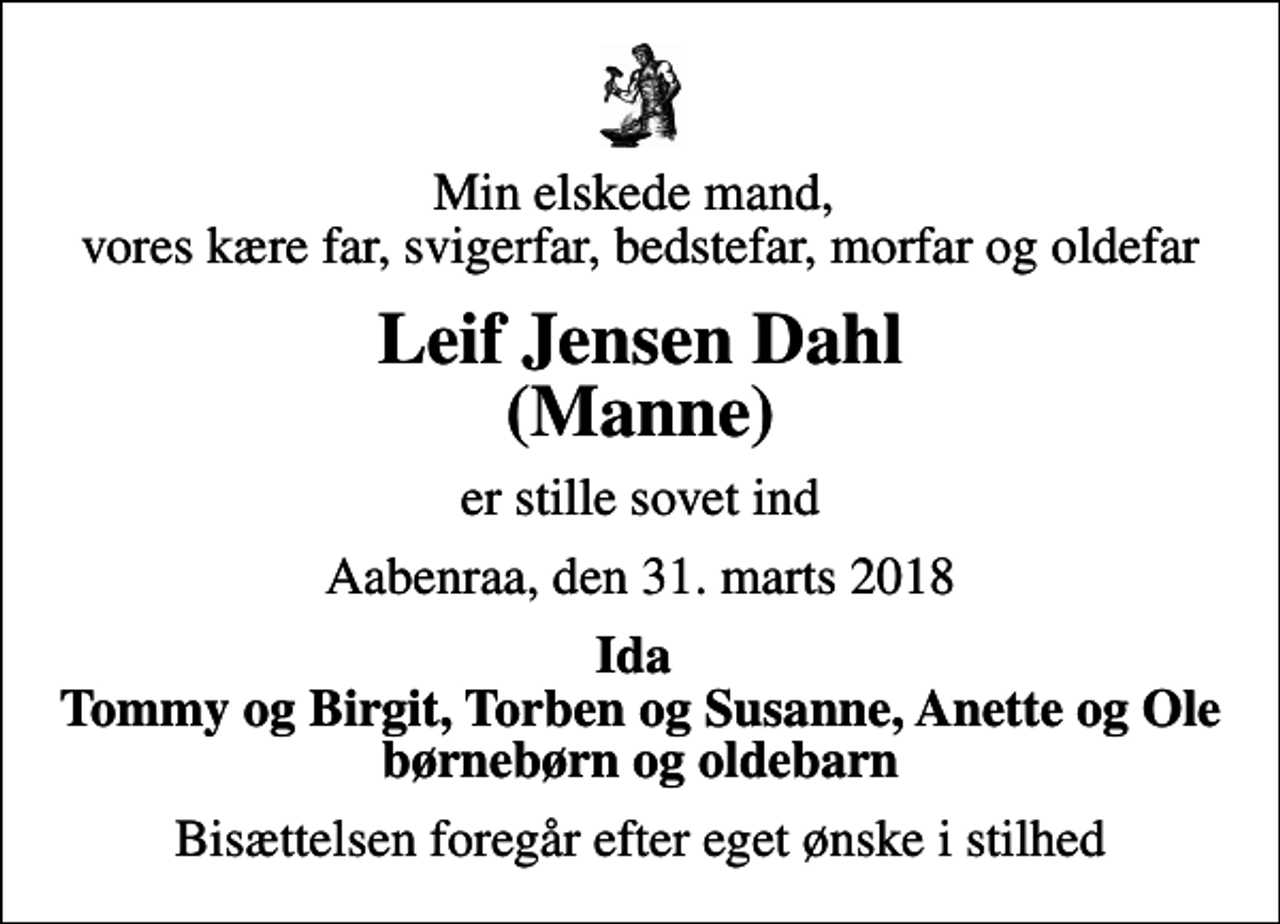 <p>Min elskede mand, vores kære far, svigerfar, bedstefar, morfar og oldefar<br />Leif Jensen Dahl (Manne)<br />er stille sovet ind<br />Aabenraa, den 31. marts 2018<br />Ida Tommy og Birgit, Torben og Susanne, Anette og Ole børnebørn og oldebarn<br />Bisættelsen foregår efter eget ønske i stilhed</p>