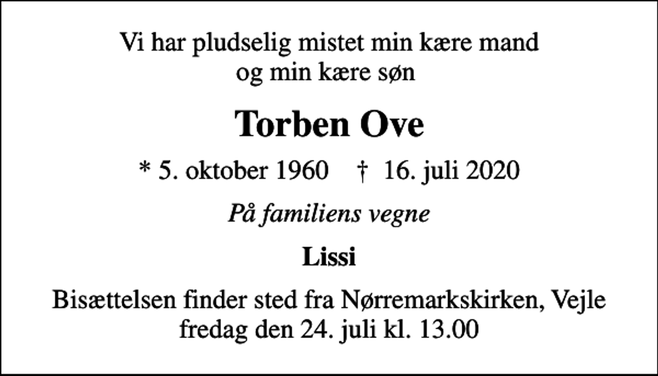 <p>Vi har pludselig mistet min kære mand og min kære søn<br />Torben Ove<br />* 5. oktober 1960 ✝ 16. juli 2020<br />På familiens vegne<br />Lissi<br />Bisættelsen finder sted fra Nørremarkskirken, Vejle fredag den 24. juli kl. 13.00</p>