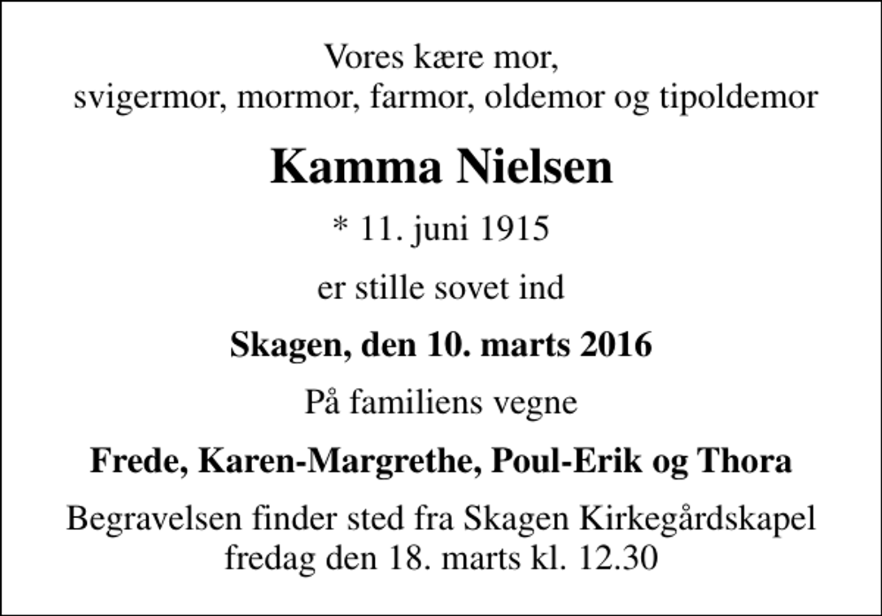 <p>Vores kære mor, svigermor, mormor, farmor, oldemor og tipoldemor<br />Kamma Nielsen<br />* 11. juni 1915<br />er stille sovet ind<br />Skagen, den 10. marts 2016<br />På familiens vegne<br />Frede, Karen-Margrethe, Poul-Erik og Thora<br />Begravelsen finder sted fra Skagen Kirkegårdskapel fredag den 18. marts kl. 12.30</p>