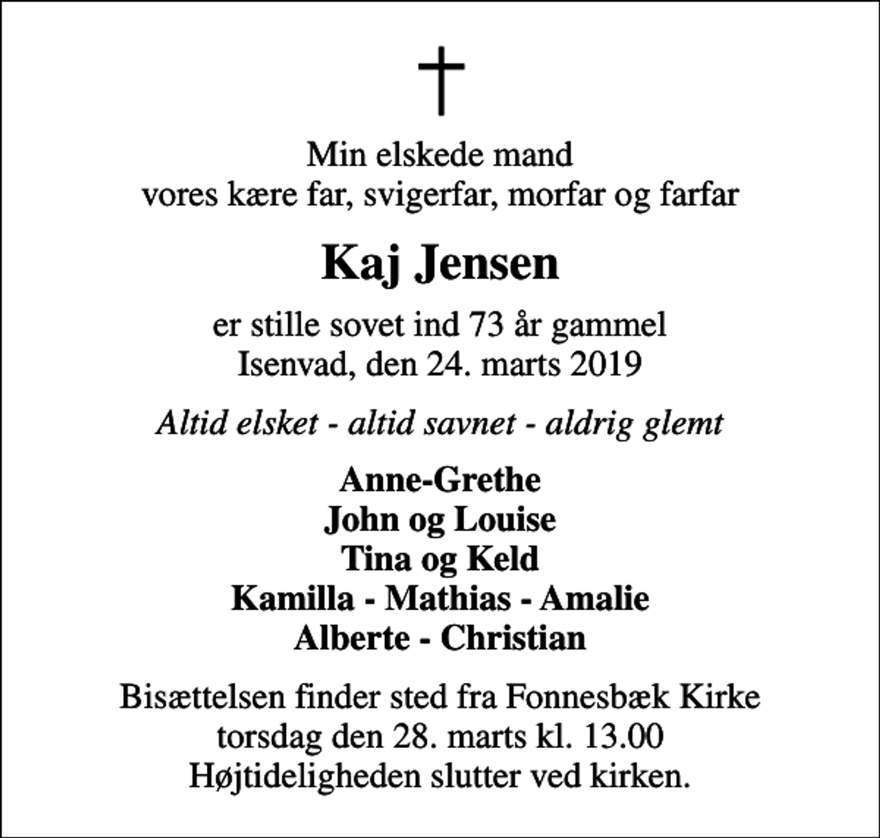 <p>Min elskede mand vores kære far, svigerfar, morfar og farfar<br />Kaj Jensen<br />er stille sovet ind 73 år gammel Isenvad, den 24. marts 2019<br />Altid elsket - altid savnet - aldrig glemt<br />Anne-Grethe John og Louise Tina og Keld Kamilla - Mathias - Amalie Alberte - Christian<br />Bisættelsen finder sted fra Fonnesbæk Kirke torsdag den 28. marts kl. 13.00 Højtideligheden slutter ved kirken.</p>