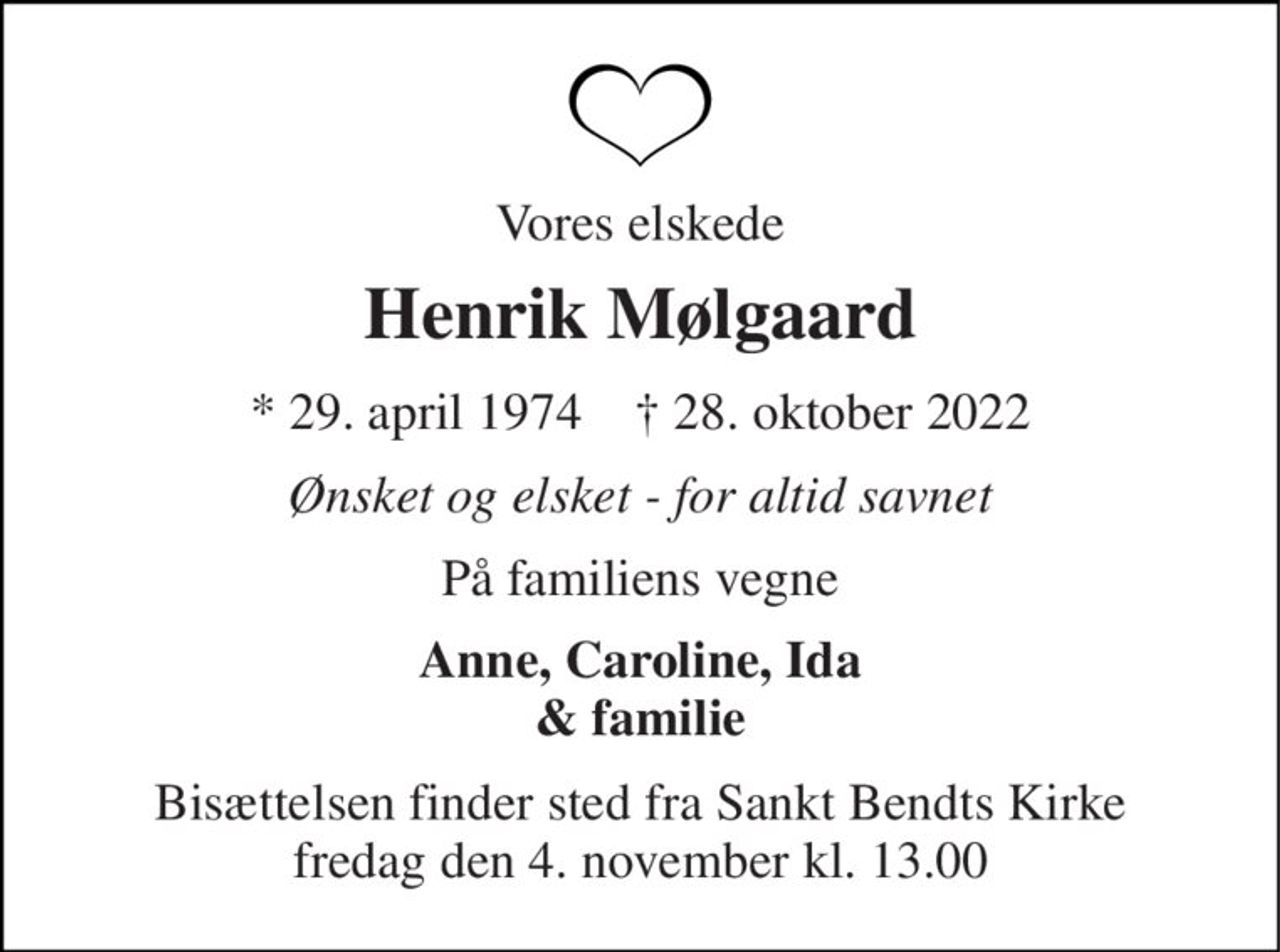 Vores elskede 
Henrik Mølgaard 
* 29. april 1974    † 28. oktober 2022 
Ønsket og elsket - for altid savnet 
På familiens vegne 
Anne, Caroline, Ida & familie 
Bisættelsen finder sted fra Sankt Bendts Kirke fredag den 4. november kl. 13.00