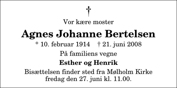 <p>Vor kære moster<br />Agnes Johanne Bertelsen<br />* 10. februar 1914 ✝ 21. juni 2008<br />På familiens vegne<br />Esther og Henrik<br />Bisættelsen finder sted fra Mølholm Kirke fredag den 27. juni kl. 11.00</p>