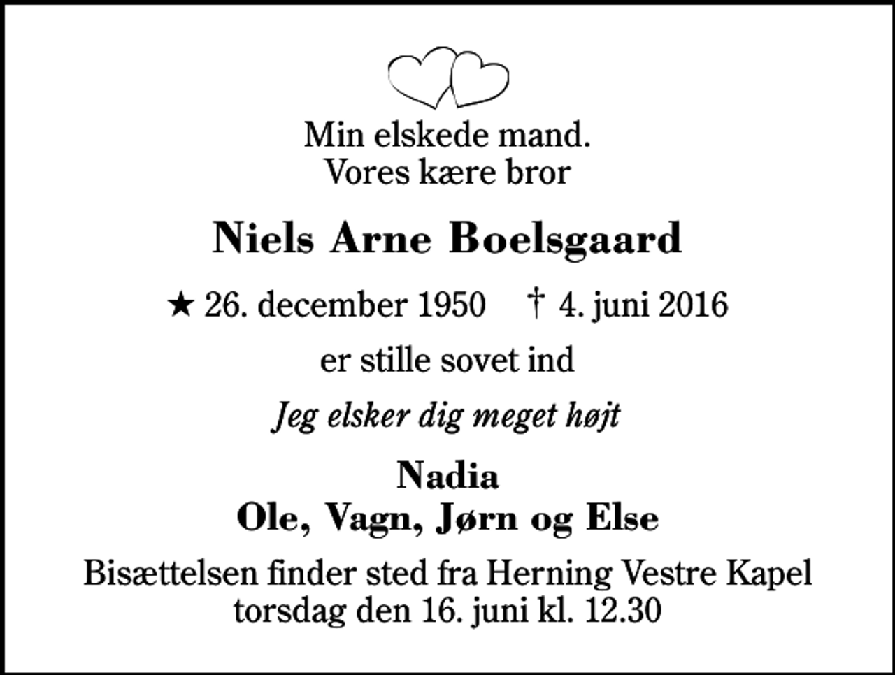 <p>Min elskede mand. Vores kære bror<br />Niels Arne Boelsgaard<br />* 26. december 1950 ✝ 4. juni 2016<br />er stille sovet ind<br />Jeg elsker dig meget højt<br />Nadia Ole, Vagn, Jørn og Else<br />Bisættelsen finder sted fra Herning Vestre Kapel torsdag den 16. juni kl. 12.30</p>