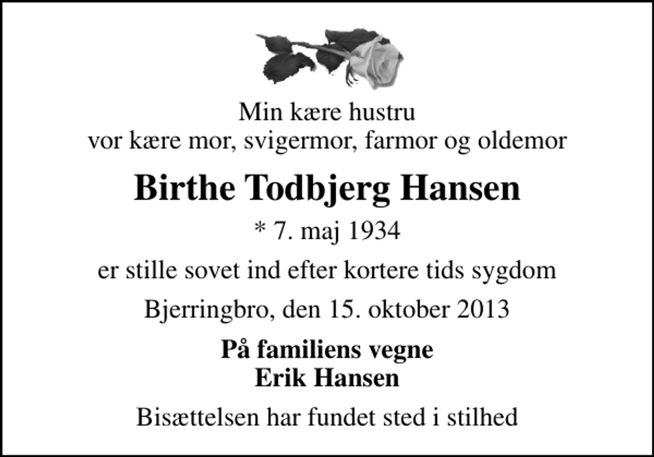 <p>Min kære hustru vor kære mor, svigermor, farmor og oldemor<br />Birthe Todbjerg Hansen<br />* 7. maj 1934<br />er stille sovet ind efter kortere tids sygdom<br />Bjerringbro, den 15. oktober 2013<br />På familiens vegne Erik Hansen<br />Bisættelsen har fundet sted i stilhed</p>