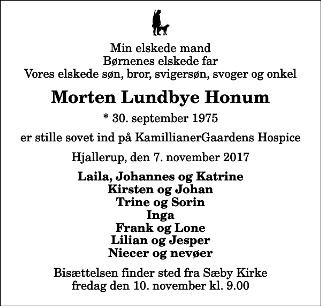 <p>Min elskede mand Børnenes elskede far Vores elskede søn, bror, svigersøn, svoger og onkel<br />Morten Lundbye Honum<br />* 30. september 1975<br />er stille sovet ind på KamillianerGaardens Hospice<br />Hjallerup, den 7. november 2017<br />Laila, Johannes og Katrine Kirsten og Johan Trine og Sorin Inga Frank og Lone Lilian og Jesper Niecer og nevøer<br />Bisættelsen finder sted fra Sæby Kirke fredag den 10. november kl. 9.00</p>