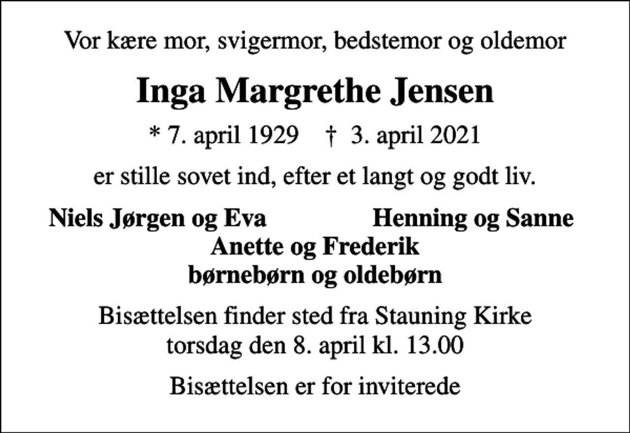 <p>Vor kære mor, svigermor, bedstemor og oldemor<br />Inga Margrethe Jensen<br />* 7. april 1929 ✝ 3. april 2021<br />er stille sovet ind, efter et langt og godt liv.<br />Niels Jørgen og Eva<br />Henning og Sanne<br />Bisættelsen finder sted fra Stauning Kirke torsdag den 8. april kl. 13.00<br />Bisættelsen er for inviterede</p>