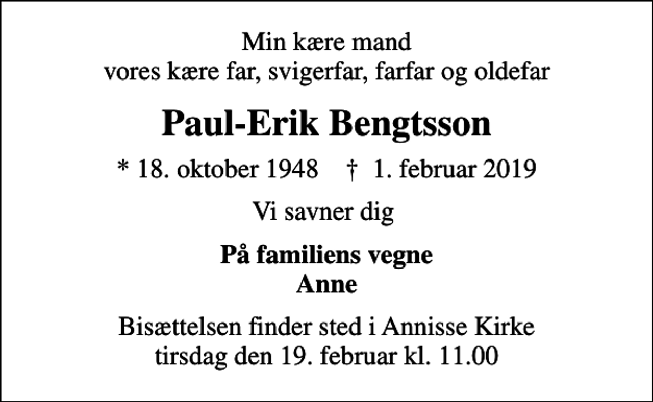 <p>Min kære mand vores kære far, svigerfar, farfar og oldefar<br />Paul-Erik Bengtsson<br />* 18. oktober 1948 ✝ 1. februar 2019<br />Vi savner dig<br />På familiens vegne Anne<br />Bisættelsen finder sted i Annisse Kirke tirsdag den 19. februar kl. 11.00</p>