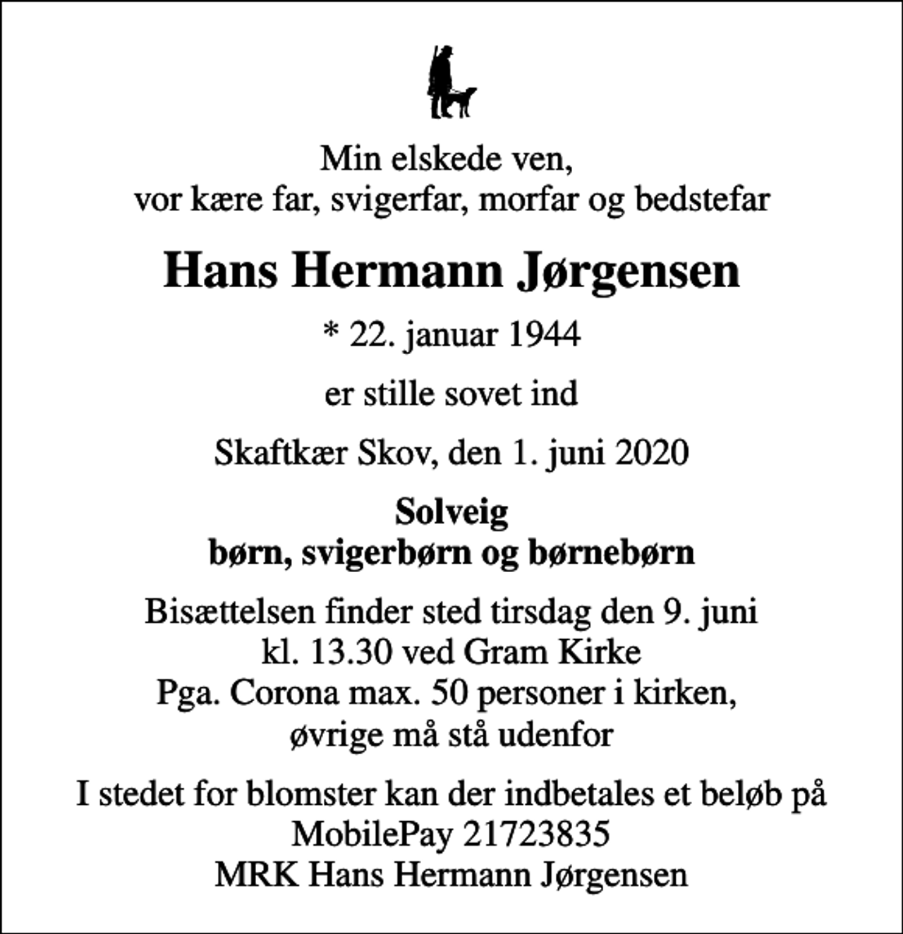 <p>Min elskede ven, vor kære far, svigerfar, morfar og bedstefar<br />Hans Hermann Jørgensen<br />* 22. januar 1944<br />er stille sovet ind<br />Skaftkær Skov, den 1. juni 2020<br />Solveig børn, svigerbørn og børnebørn<br />Bisættelsen finder sted tirsdag den 9. juni kl. 13.30 ved Gram Kirke Pga. Corona max. 50 personer i kirken, øvrige må stå udenfor<br />I stedet for blomster kan der indbetales et beløb på MobilePay 21723835 MRK Hans Hermann Jørgensen</p>