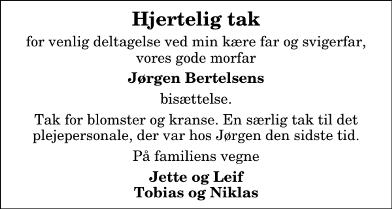 <p>Hjertelig tak<br />for venlig deltagelse ved min kære far og svigerfar, vores gode morfar<br />Jørgen Bertelsens<br />bisættelse.<br />Tak for blomster og kranse. En særlig tak til det plejepersonale, der var hos Jørgen den sidste tid.<br />På familiens vegne<br />Jette og Leif Tobias og Niklas</p>